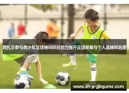 阿扎尔参与青少年足球培训项目助力提升足球发展与个人品牌知名度 阿扎尔参与青少年足球培训项目助力提升足球发展与个人品牌知名度