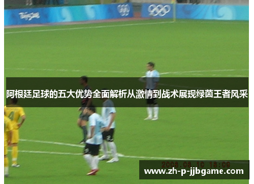 阿根廷足球的五大优势全面解析从激情到战术展现绿茵王者风采 阿根廷足球的五大优势全面解析从激情到战术展现绿茵王者风采