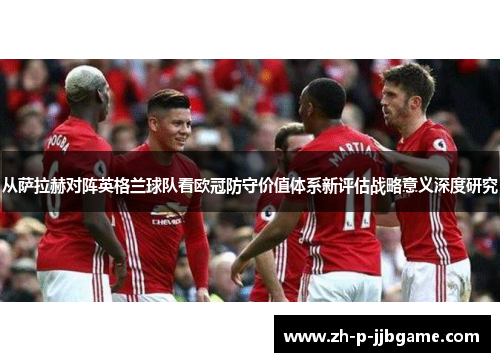 从萨拉赫对阵英格兰球队看欧冠防守价值体系新评估战略意义深度研究 从萨拉赫对阵英格兰球队看欧冠防守价值体系新评估战略意义深度研究