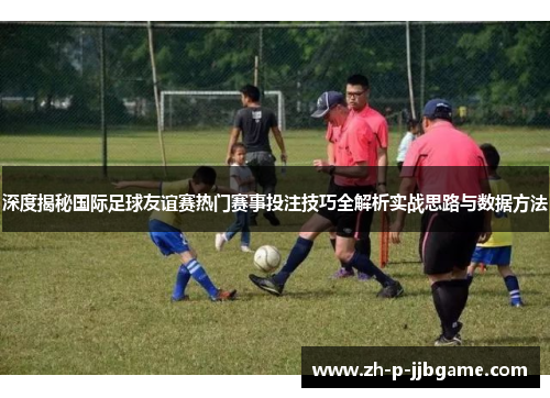 深度揭秘国际足球友谊赛热门赛事投注技巧全解析实战思路与数据方法 深度揭秘国际足球友谊赛热门赛事投注技巧全解析实战思路与数据方法