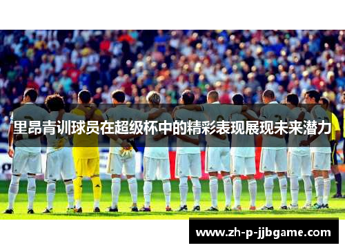 里昂青训球员在超级杯中的精彩表现展现未来潜力 里昂青训球员在超级杯中的精彩表现展现未来潜力