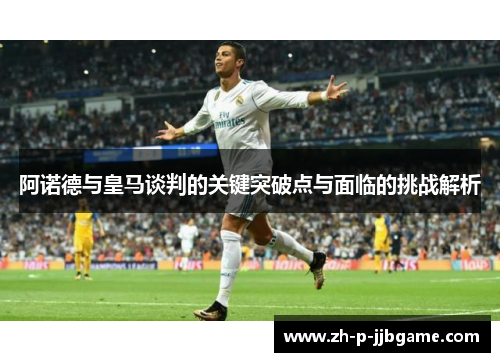 阿诺德与皇马谈判的关键突破点与面临的挑战解析